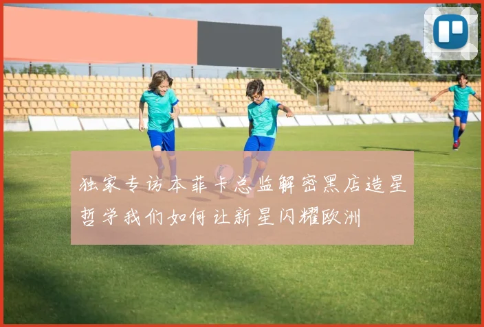 独家专访本菲卡总监解密黑店造星哲学我们如何让新星闪耀欧洲