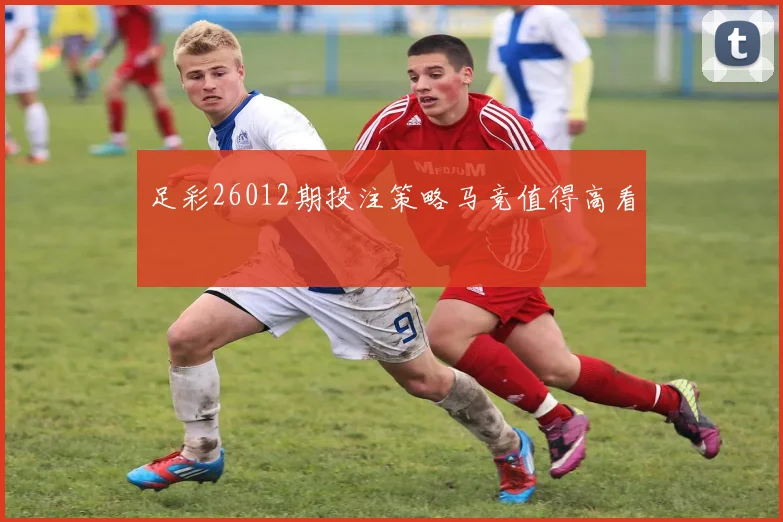 足彩26012期投注策略马竞值得高看