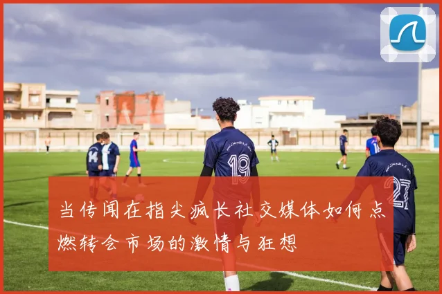 当传闻在指尖疯长社交媒体如何点燃转会市场的激情与狂想